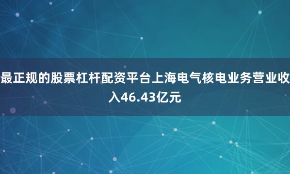 最正规的股票杠杆配资平台上海电气核电业务营业收入46.43亿元