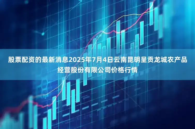 股票配资的最新消息2025年7月4日云南昆明呈贡龙城农产品经营股份有限公司价格行情