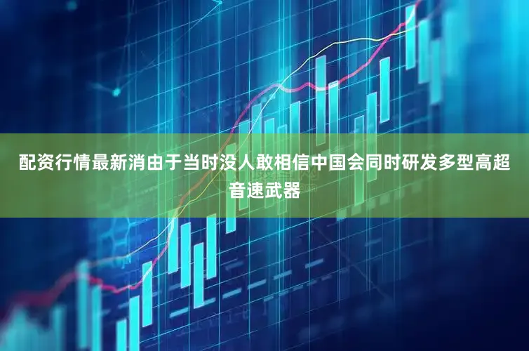 配资行情最新消由于当时没人敢相信中国会同时研发多型高超音速武器